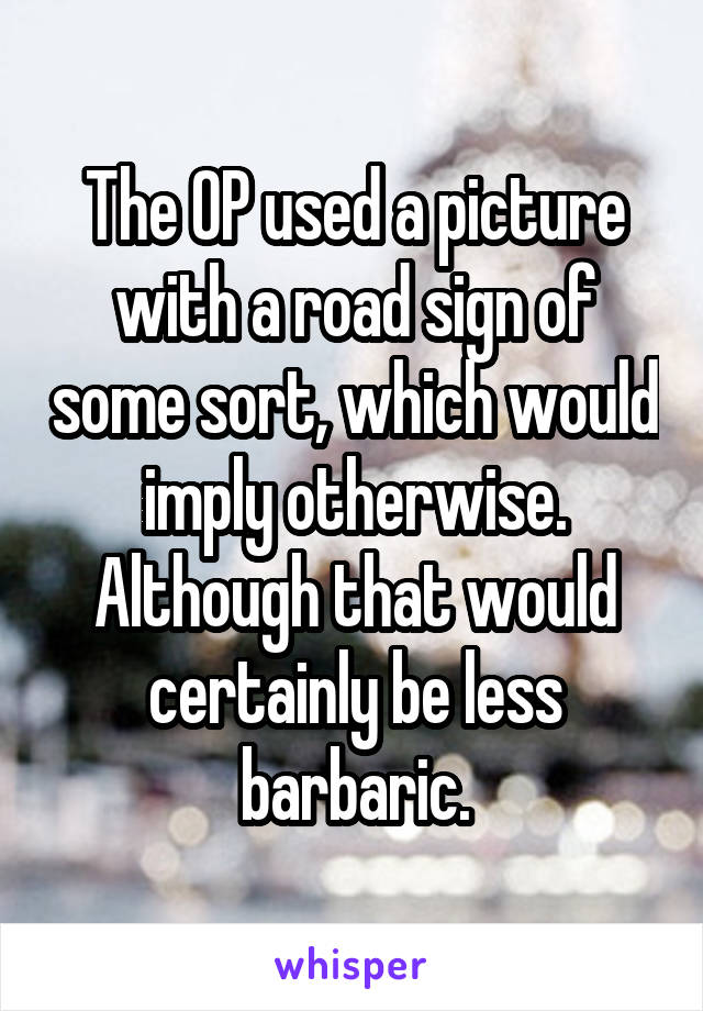 The OP used a picture with a road sign of some sort, which would imply otherwise. Although that would certainly be less barbaric.