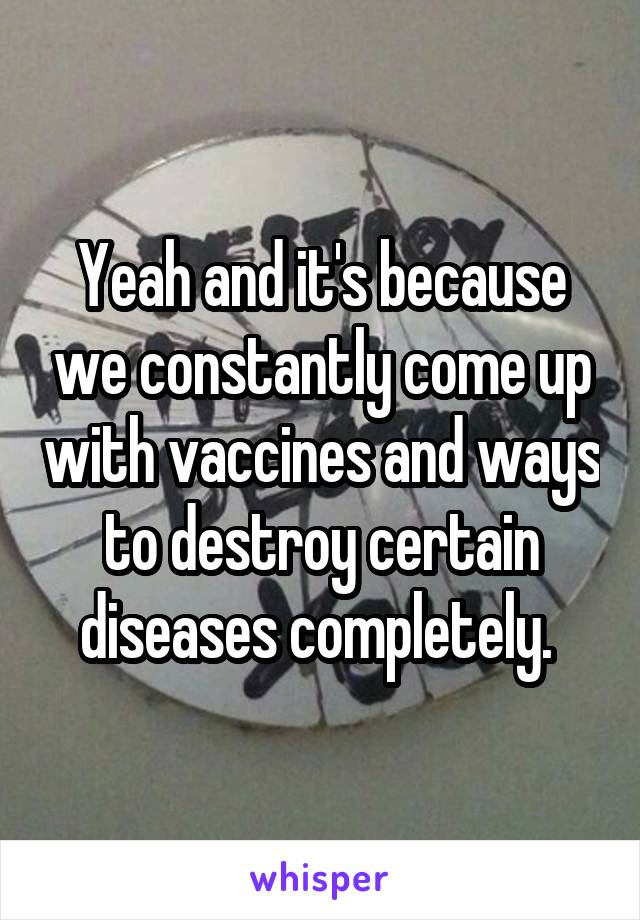 Yeah and it's because we constantly come up with vaccines and ways to destroy certain diseases completely. 