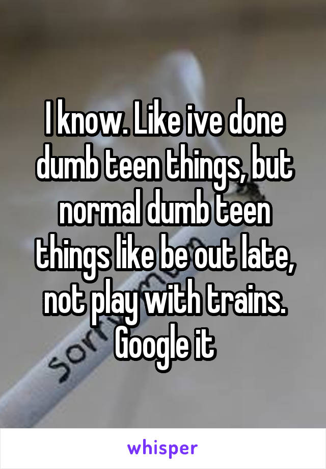 I know. Like ive done dumb teen things, but normal dumb teen things like be out late, not play with trains. Google it