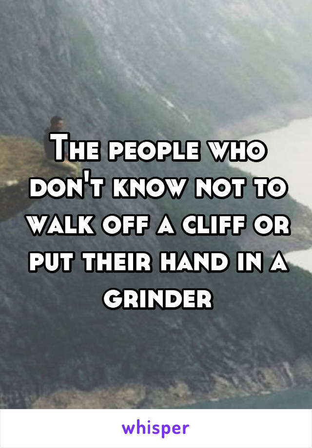 The people who don't know not to walk off a cliff or put their hand in a grinder