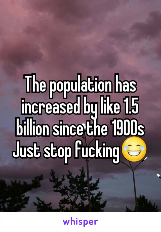 The population has increased by like 1.5 billion since the 1900s
Just stop fucking😂