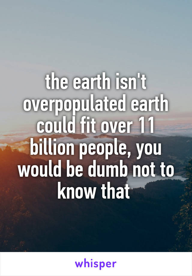 the earth isn't overpopulated earth could fit over 11 billion people, you would be dumb not to know that 