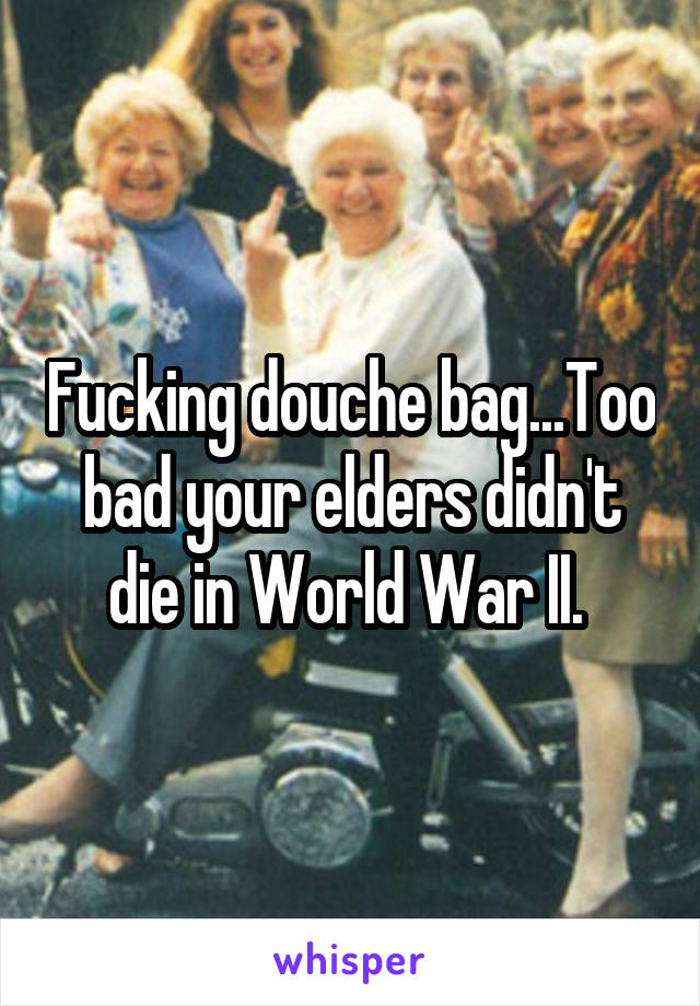 Fucking douche bag...Too bad your elders didn't die in World War II. 