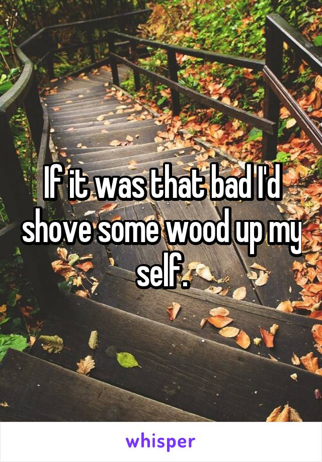 If it was that bad I'd shove some wood up my self.