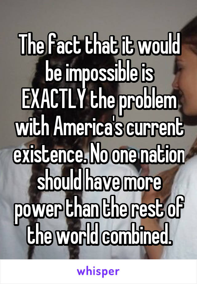 The fact that it would be impossible is EXACTLY the problem with America's current existence. No one nation should have more power than the rest of the world combined.