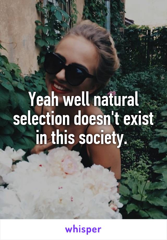 Yeah well natural selection doesn't exist in this society. 