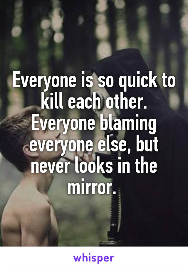 Everyone is so quick to kill each other. Everyone blaming everyone else, but never looks in the mirror. 