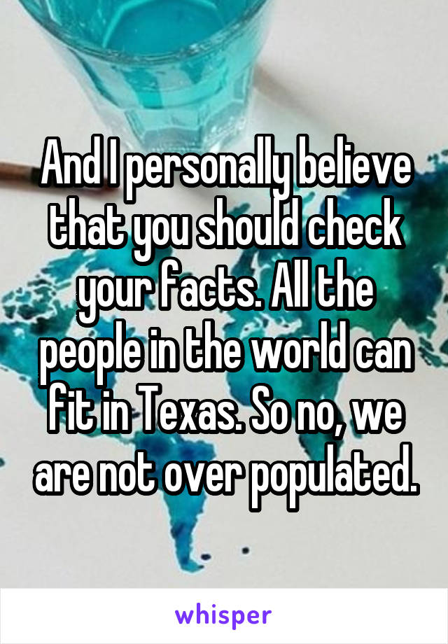 And I personally believe that you should check your facts. All the people in the world can fit in Texas. So no, we are not over populated.