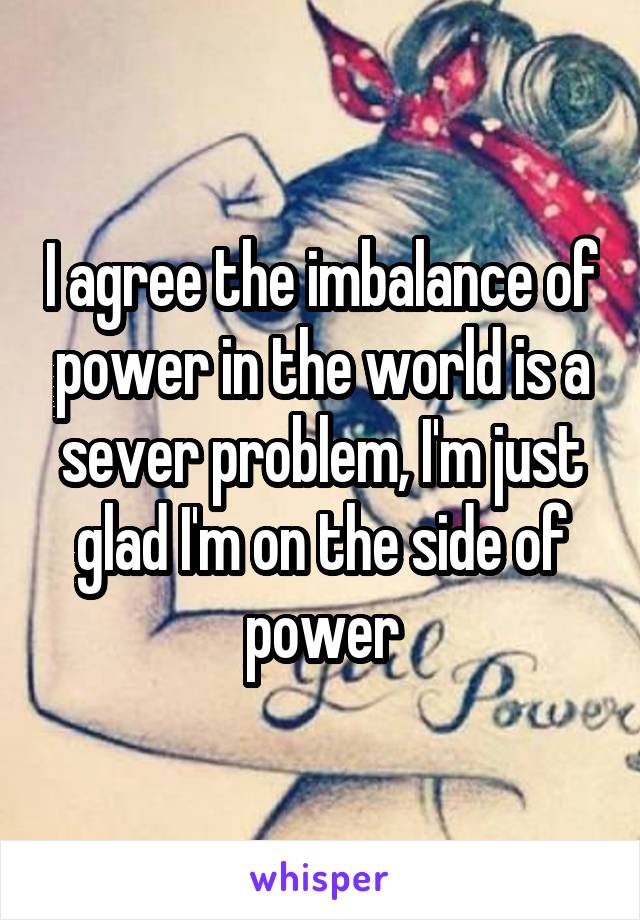 I agree the imbalance of power in the world is a sever problem, I'm just glad I'm on the side of power