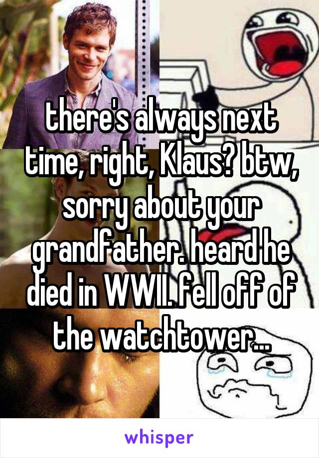 there's always next time, right, Klaus? btw, sorry about your grandfather. heard he died in WWII. fell off of the watchtower...