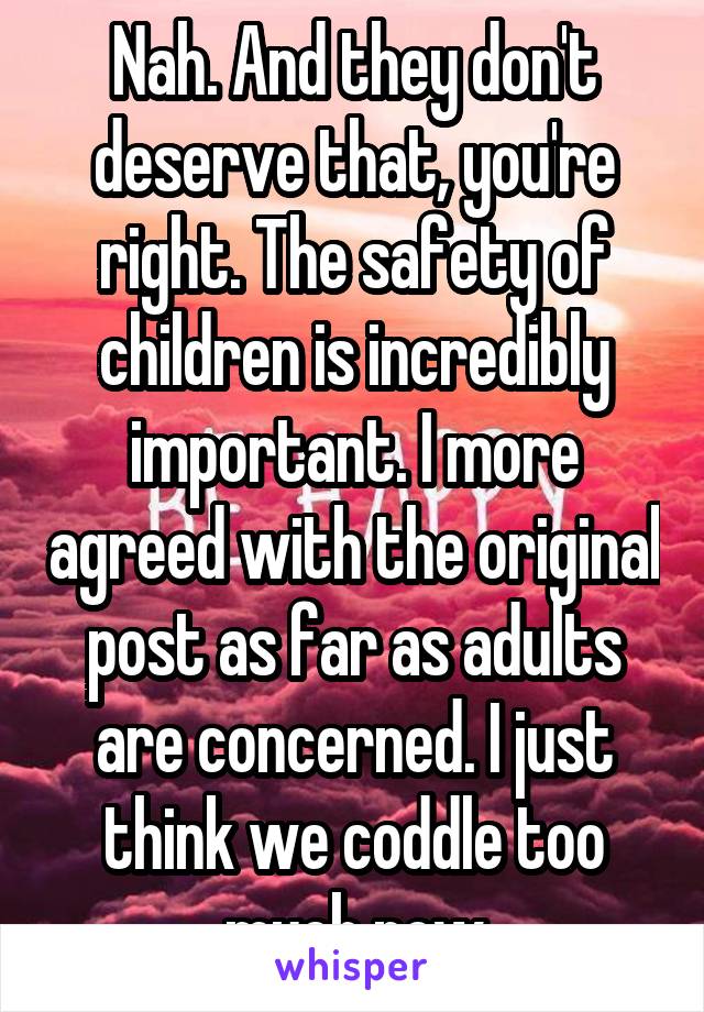 Nah. And they don't deserve that, you're right. The safety of children is incredibly important. I more agreed with the original post as far as adults are concerned. I just think we coddle too much now