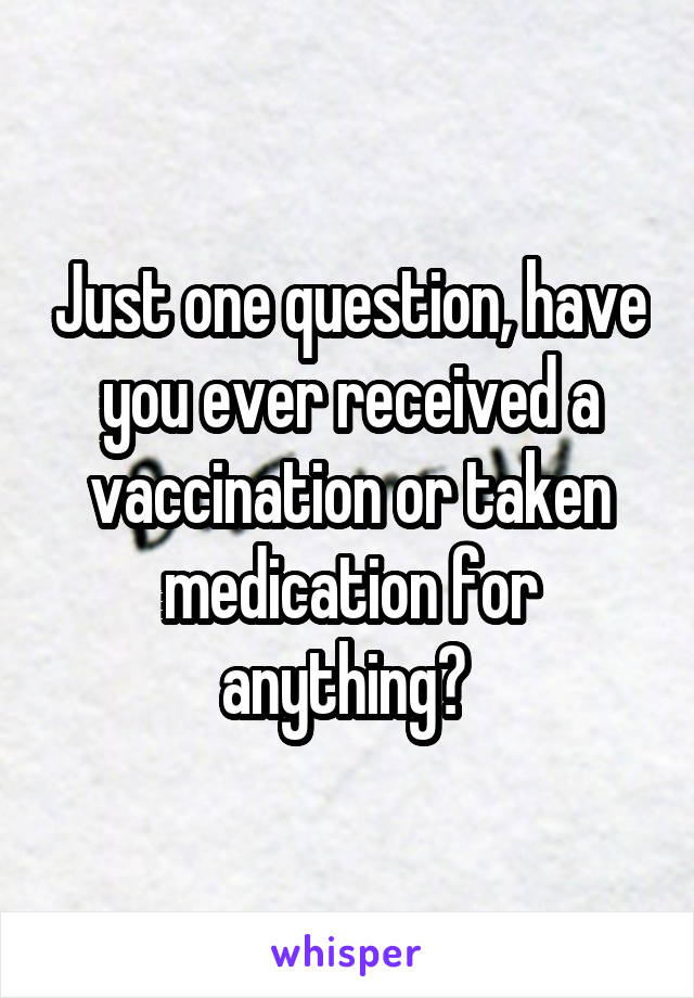 Just one question, have you ever received a vaccination or taken medication for anything? 