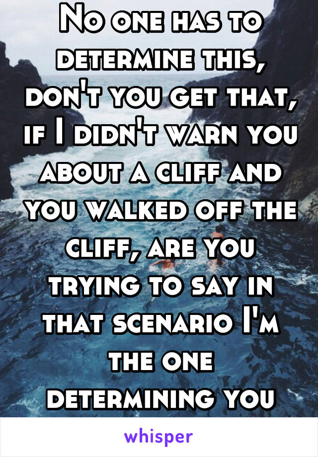 No one has to determine this, don't you get that, if I didn't warn you about a cliff and you walked off the cliff, are you trying to say in that scenario I'm the one determining you are too stupid