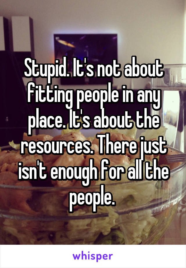 Stupid. It's not about fitting people in any place. It's about the resources. There just isn't enough for all the people. 