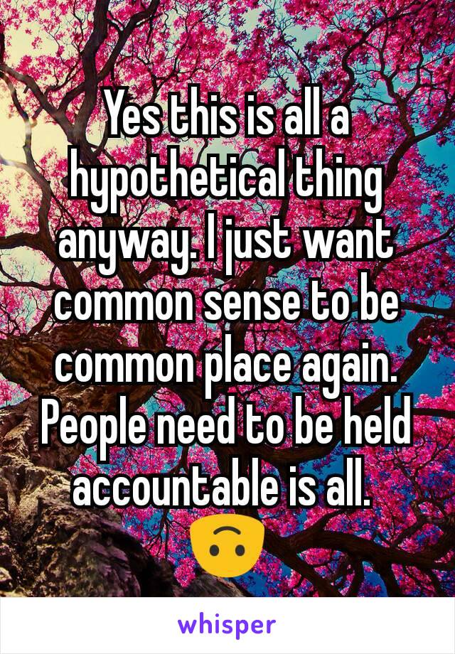 Yes this is all a hypothetical thing anyway. I just want common sense to be common place again. People need to be held accountable is all. 
🙃