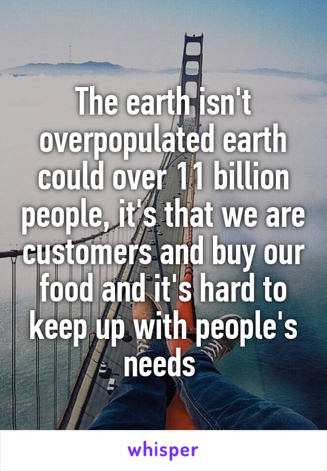 The earth isn't overpopulated earth could over 11 billion people, it's that we are customers and buy our food and it's hard to keep up with people's needs 