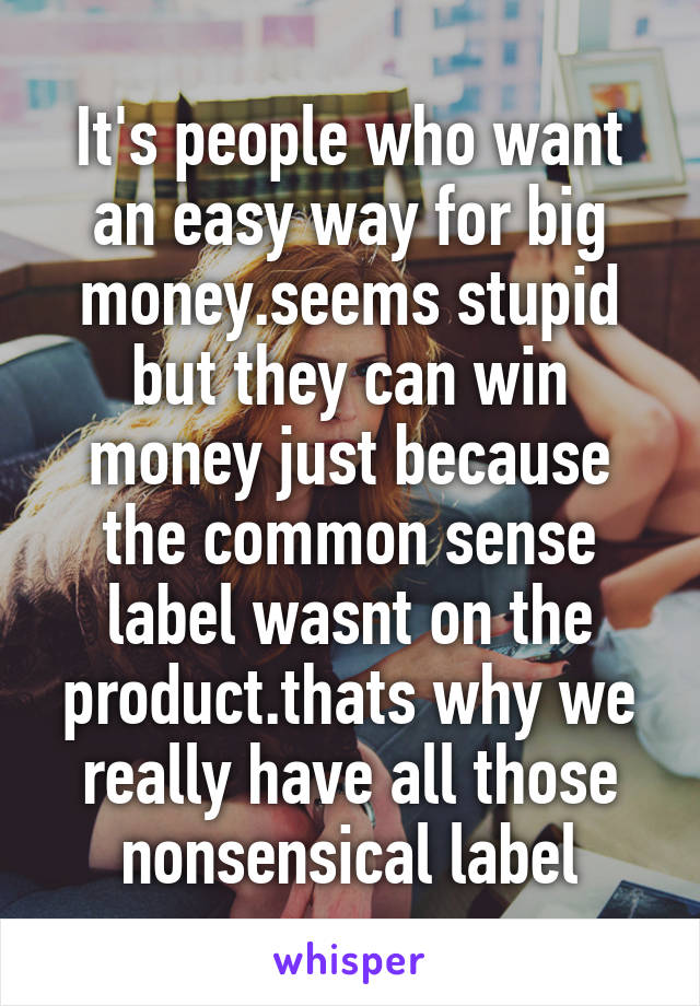 It's people who want an easy way for big money.seems stupid but they can win money just because the common sense label wasnt on the product.thats why we really have all those nonsensical label