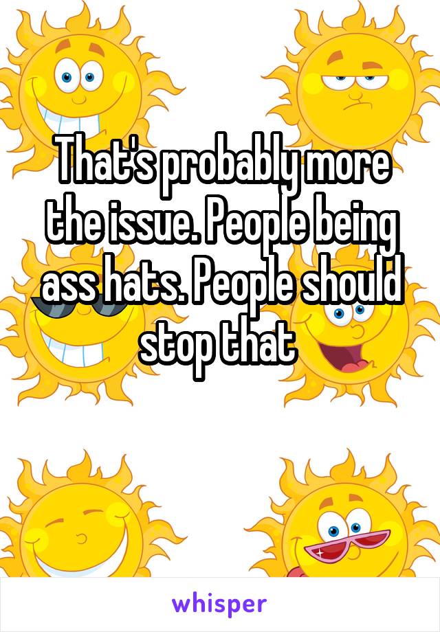 That's probably more the issue. People being ass hats. People should stop that 

