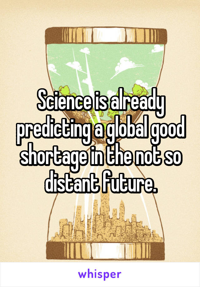 Science is already predicting a global good shortage in the not so distant future.