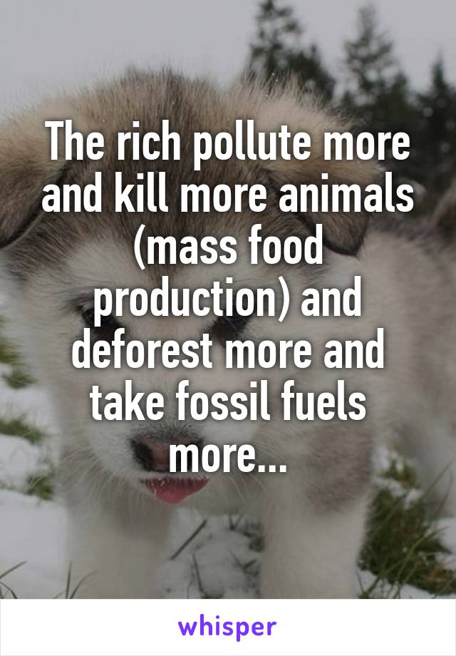 The rich pollute more and kill more animals (mass food production) and deforest more and take fossil fuels more...
