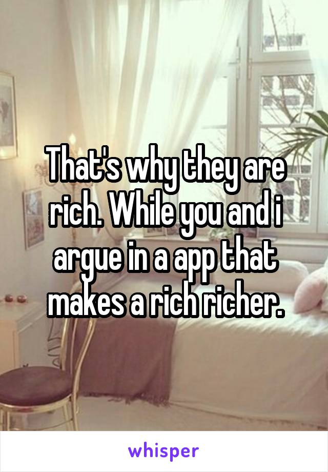 That's why they are rich. While you and i argue in a app that makes a rich richer.