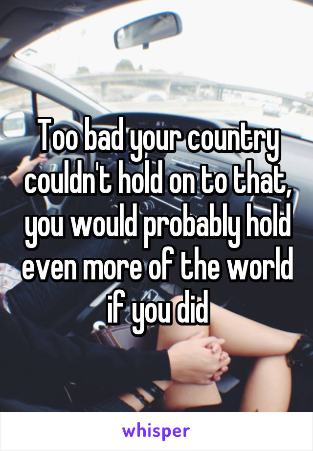 Too bad your country couldn't hold on to that, you would probably hold even more of the world if you did