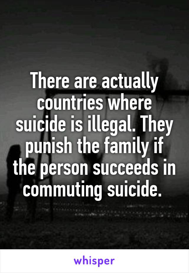 There are actually countries where suicide is illegal. They punish the family if the person succeeds in commuting suicide. 