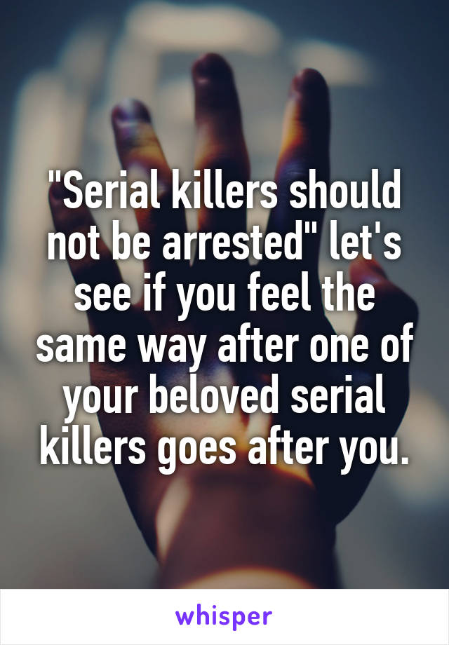 "Serial killers should not be arrested" let's see if you feel the same way after one of your beloved serial killers goes after you.