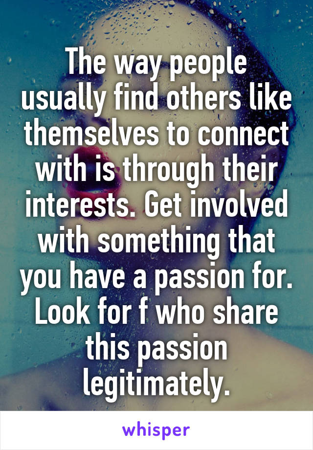 The way people usually find others like themselves to connect with is through their interests. Get involved with something that you have a passion for. Look for f who share this passion legitimately.