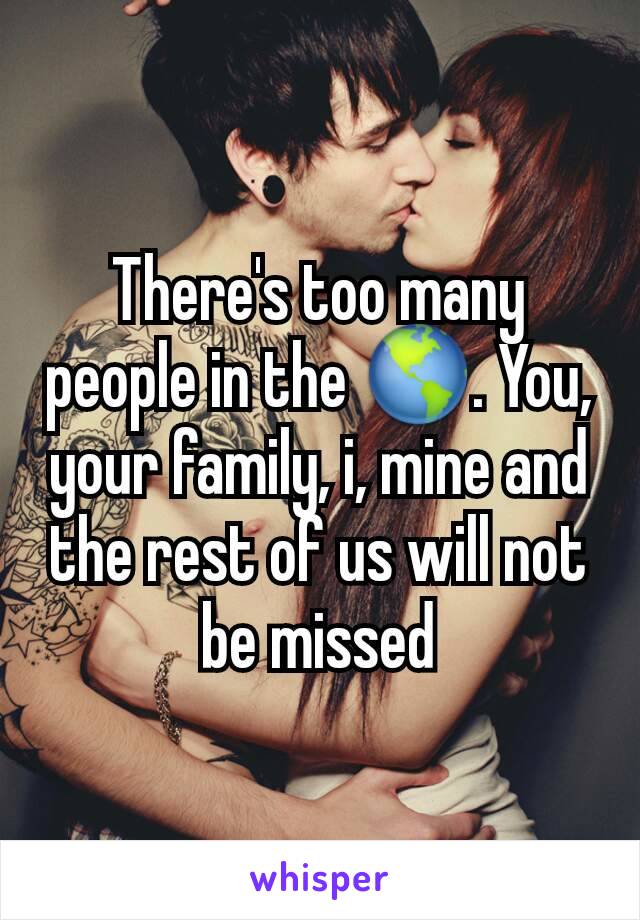 There's too many people in the 🌎. You, your family, i, mine and the rest of us will not be missed