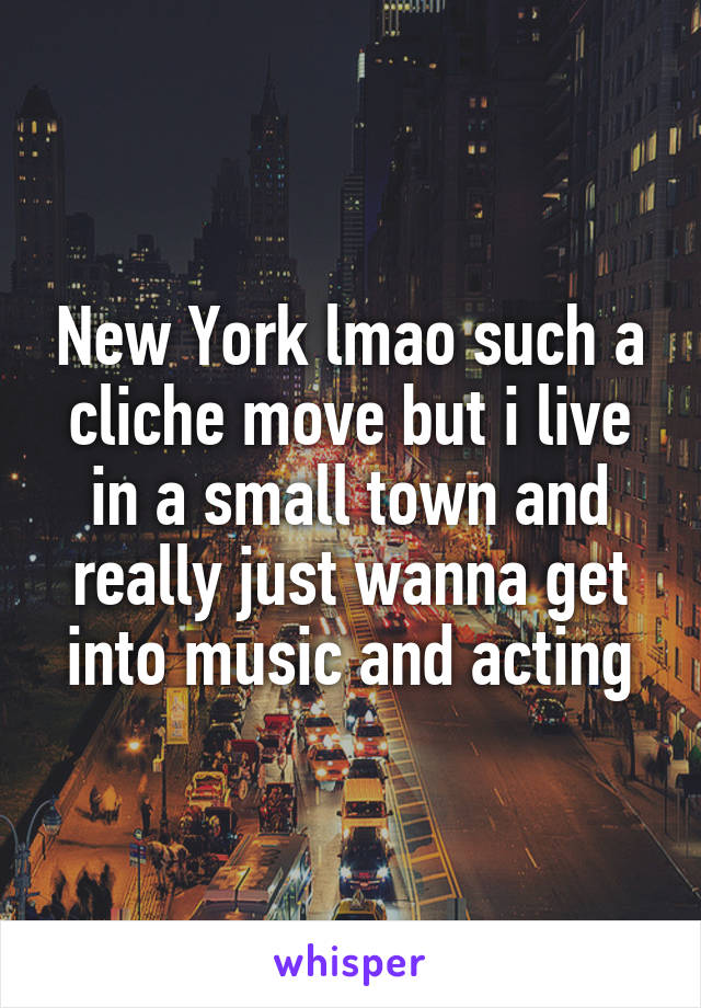 New York lmao such a cliche move but i live in a small town and really just wanna get into music and acting