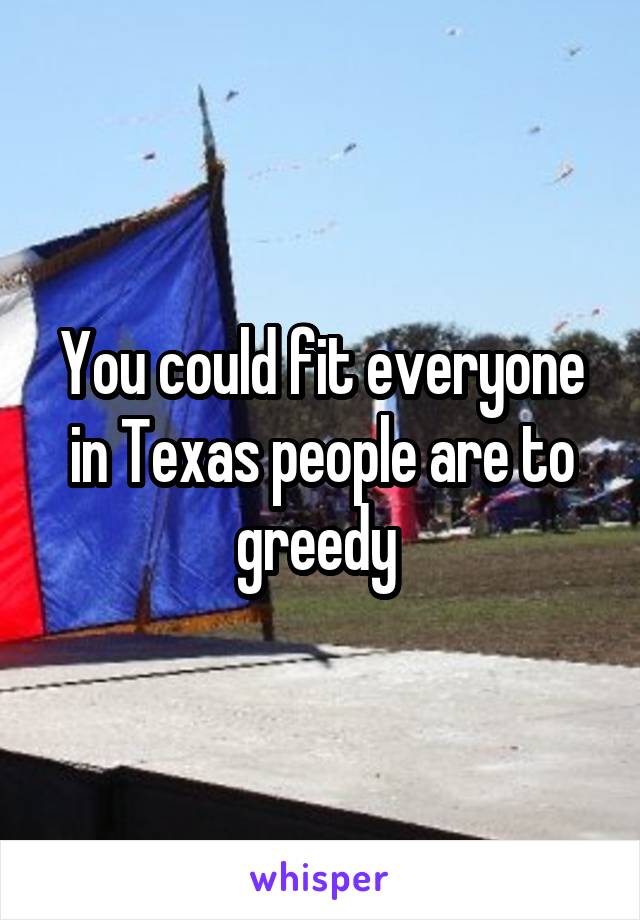 You could fit everyone in Texas people are to greedy 