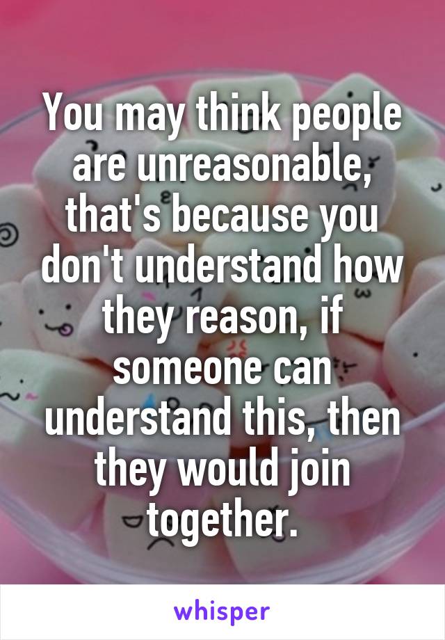 You may think people are unreasonable, that's because you don't understand how they reason, if someone can understand this, then they would join together.