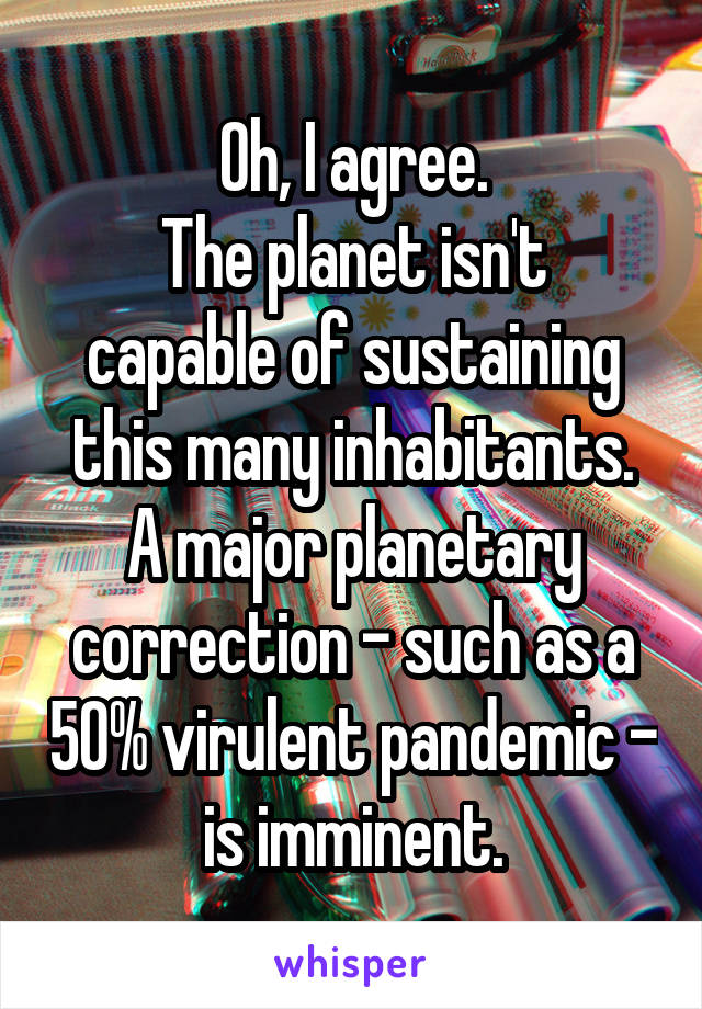 Oh, I agree.
The planet isn't capable of sustaining this many inhabitants.
A major planetary correction - such as a 50% virulent pandemic - is imminent.