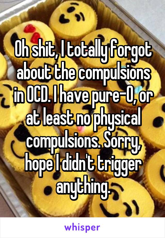 Oh shit, I totally forgot about the compulsions in OCD. I have pure-O, or at least no physical compulsions. Sorry, hope I didn't trigger anything.