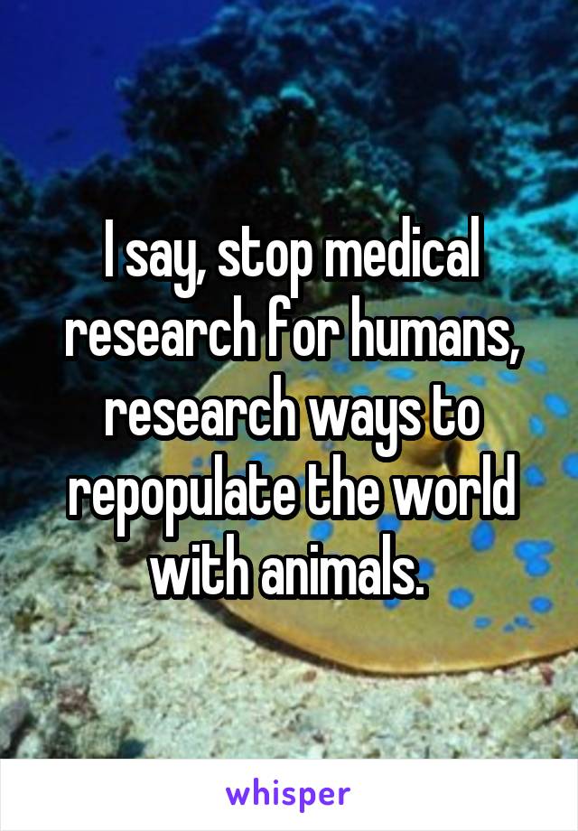 I say, stop medical research for humans, research ways to repopulate the world with animals. 