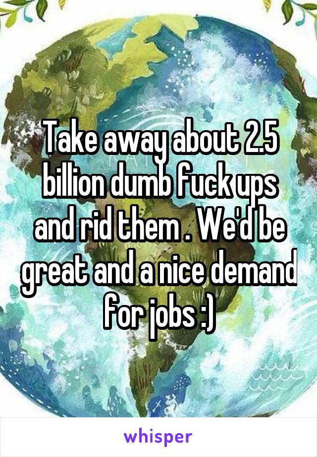 Take away about 2.5 billion dumb fuck ups and rid them . We'd be great and a nice demand for jobs :)