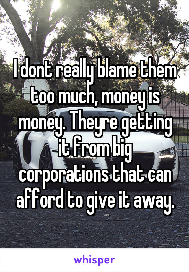 I dont really blame them too much, money is money. Theyre getting it from big corporations that can afford to give it away.