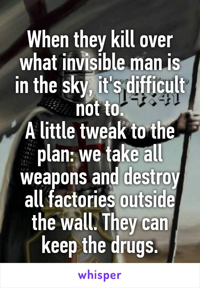 When they kill over what invisible man is in the sky, it's difficult not to.
A little tweak to the plan: we take all weapons and destroy all factories outside the wall. They can keep the drugs.