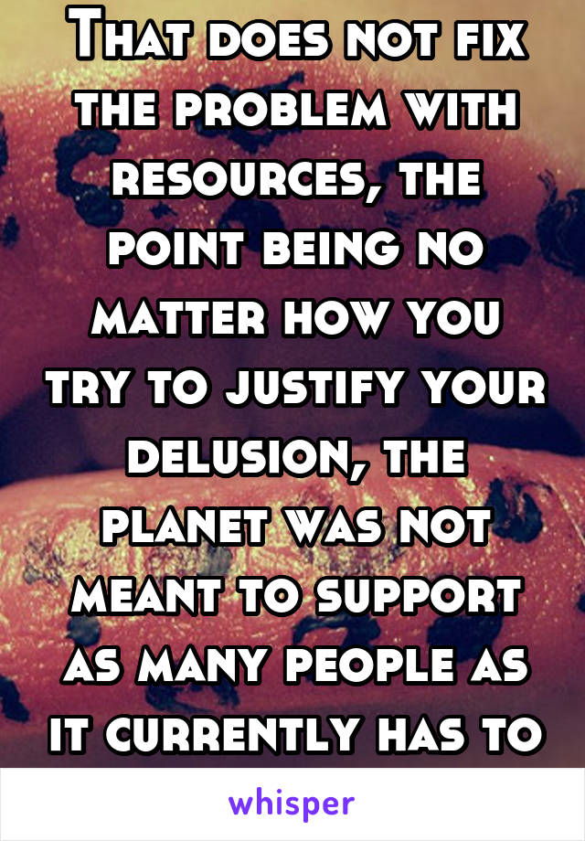 That does not fix the problem with resources, the point being no matter how you try to justify your delusion, the planet was not meant to support as many people as it currently has to  