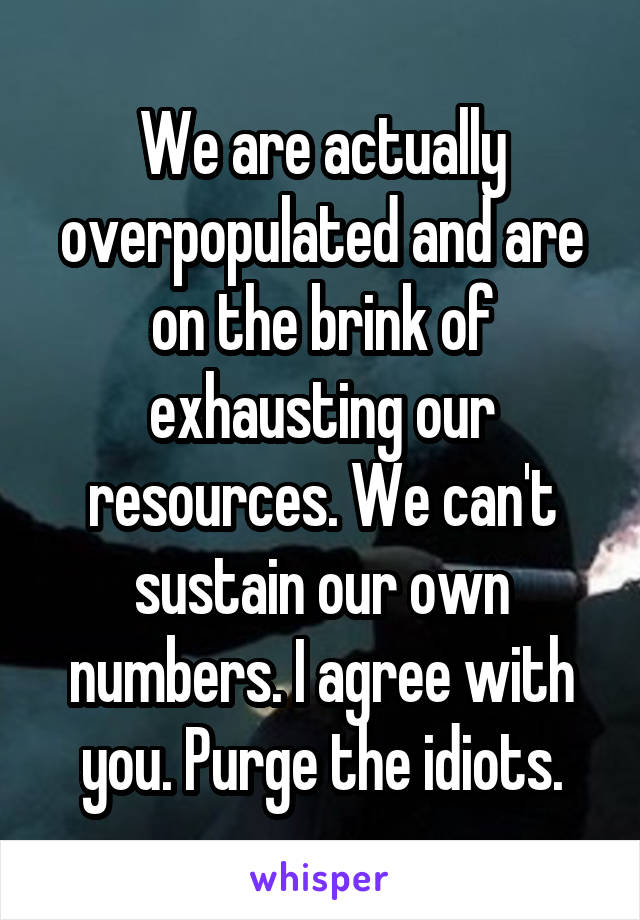 We are actually overpopulated and are on the brink of exhausting our resources. We can't sustain our own numbers. I agree with you. Purge the idiots.