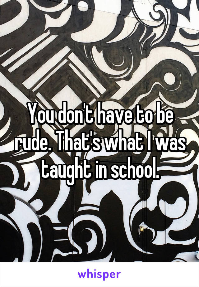 You don't have to be rude. That's what I was taught in school.