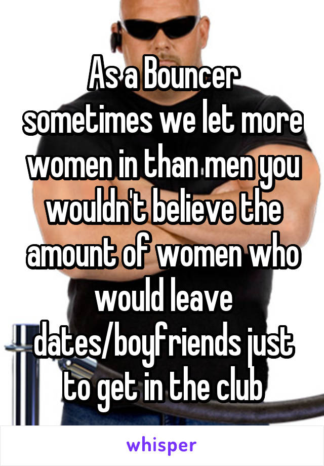 As a Bouncer sometimes we let more women in than men you wouldn't believe the amount of women who would leave dates/boyfriends just to get in the club