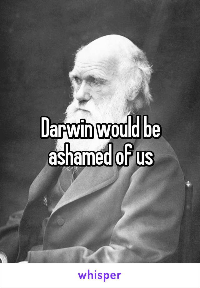 Darwin would be ashamed of us