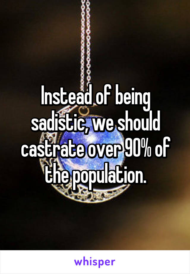 Instead of being sadistic, we should castrate over 90% of the population.