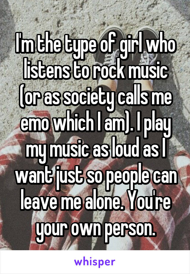 I'm the type of girl who listens to rock music (or as society calls me emo which I am). I play my music as loud as I want just so people can leave me alone. You're your own person.
