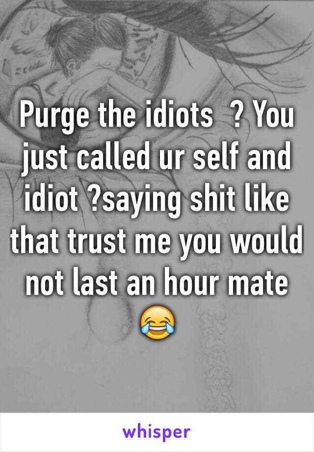 Purge the idiots  ? You just called ur self and idiot ?saying shit like that trust me you would not last an hour mate 😂 