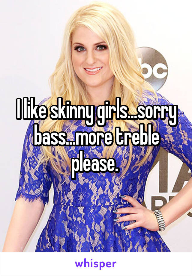 I like skinny girls...sorry bass...more treble please. 