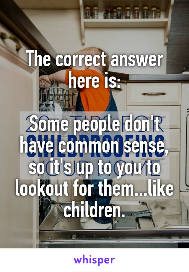 The correct answer here is:

Some people don't have common sense, so it's up to you to lookout for them...like children.