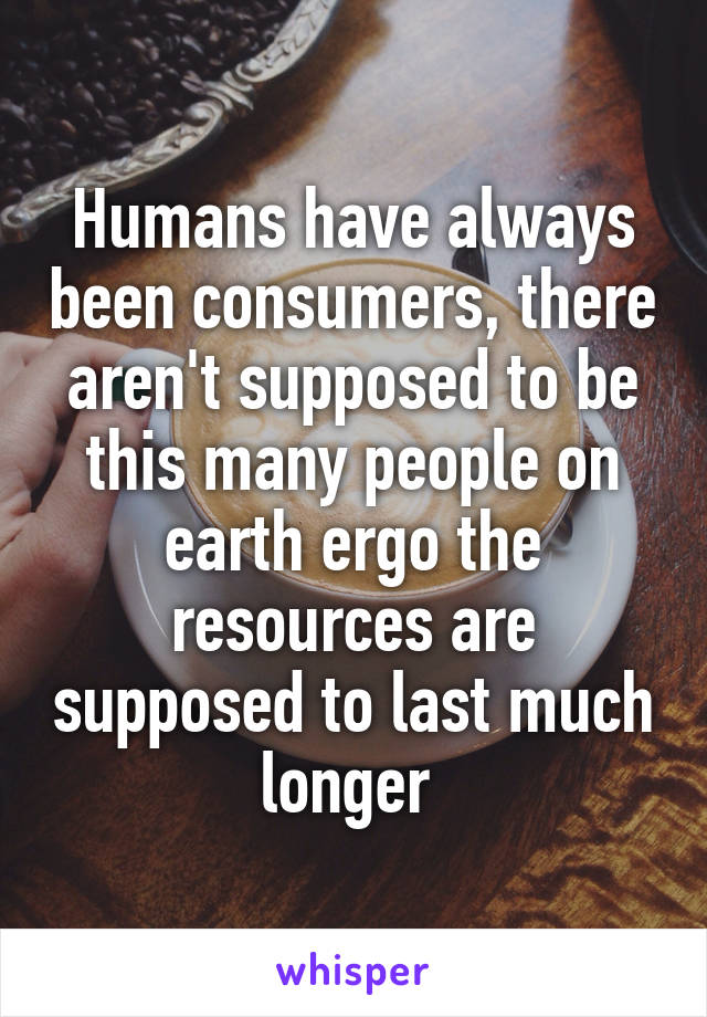 Humans have always been consumers, there aren't supposed to be this many people on earth ergo the resources are supposed to last much longer 